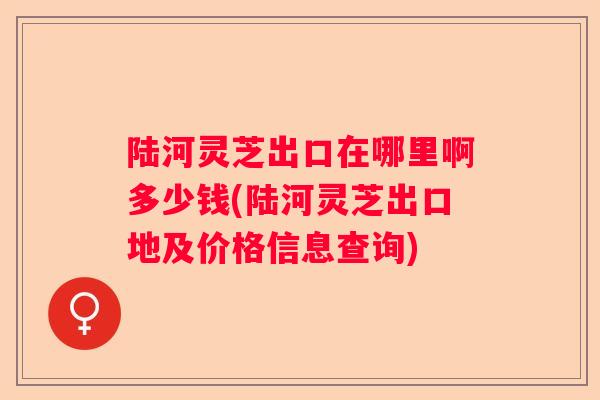 陆河灵芝出口在哪里啊多少钱(陆河灵芝出口地及价格信息查询) 陆河灵芝出口在哪里啊多少钱(陆河灵芝出口地及价格信息查询)