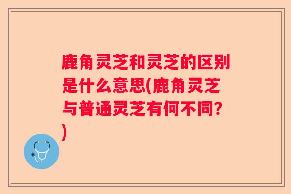 鹿角灵芝和灵芝的区别是什么意思(鹿角灵芝与普通灵芝有何不同？)
