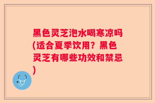 黑色灵芝泡水喝寒凉吗(适合夏季饮用？黑色灵芝有哪些功效和禁忌)