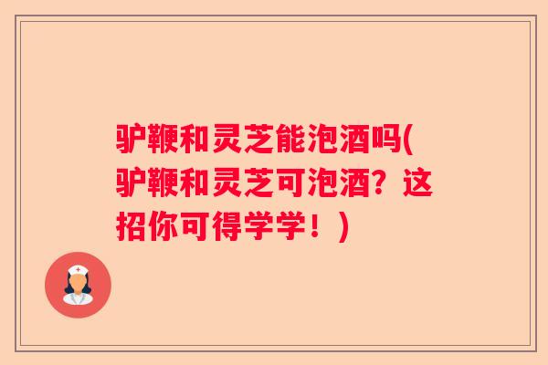 驴鞭和灵芝能泡酒吗(驴鞭和灵芝可泡酒？这招你可得学学！)
