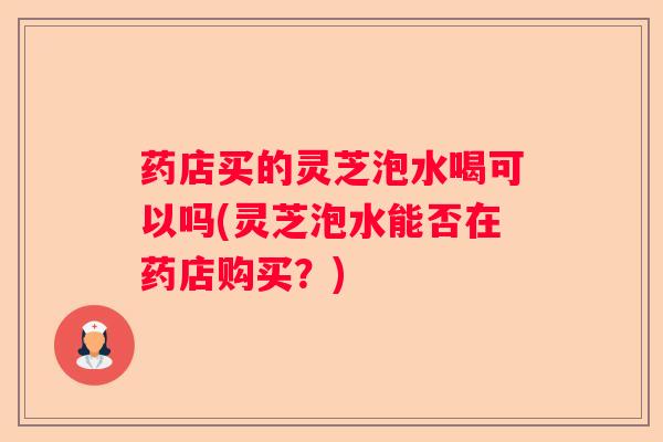 药店买的灵芝泡水喝可以吗(灵芝泡水能否在药店购买？)