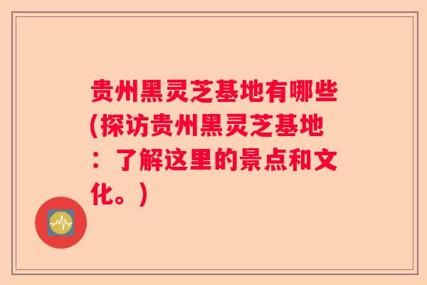贵州黑灵芝基地有哪些(探访贵州黑灵芝基地：了解这里的景点和文化。)