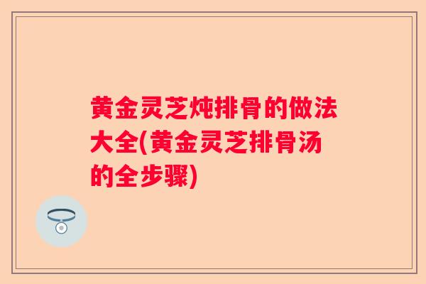 黄金灵芝炖排骨的做法大全(黄金灵芝排骨汤的全步骤)