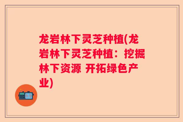 龙岩林下灵芝种植(龙岩林下灵芝种植：挖掘林下资源 开拓绿色产业)