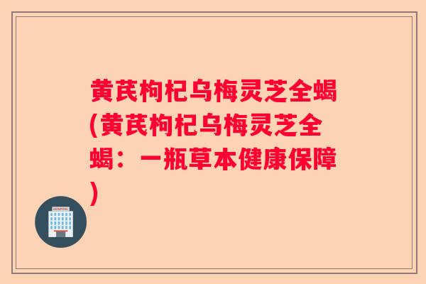 黄芪枸杞乌梅灵芝全蝎(黄芪枸杞乌梅灵芝全蝎：一瓶草本健康保障)