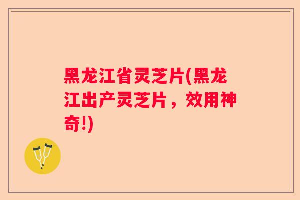 黑龙江省灵芝片(黑龙江出产灵芝片，效用神奇!)