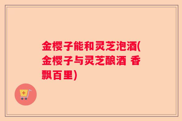 金樱子能和灵芝泡酒(金樱子与灵芝酿酒 香飘百里)