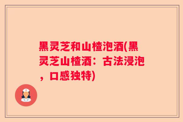 黑灵芝和山楂泡酒(黑灵芝山楂酒：古法浸泡，口感独特)