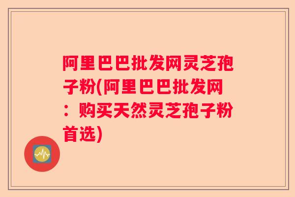 阿里巴巴批发网灵芝孢子粉(阿里巴巴批发网：购买天然灵芝孢子粉首选)