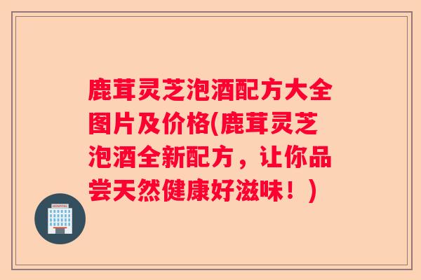 鹿茸灵芝泡酒配方大全图片及价格(鹿茸灵芝泡酒全新配方，让你品尝天然健康好滋味！)