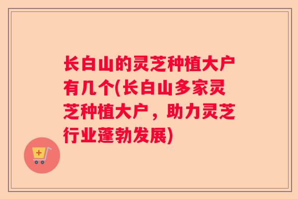 长白山的灵芝种植大户有几个(长白山多家灵芝种植大户，助力灵芝行业蓬勃发展)