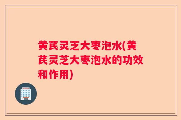 黄芪灵芝大枣泡水(黄芪灵芝大枣泡水的功效和作用)