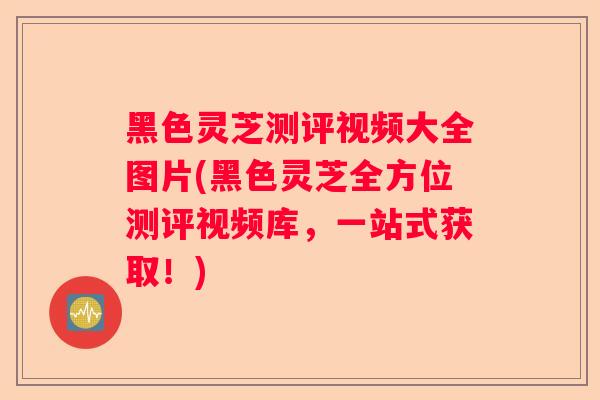 黑色灵芝测评视频大全图片(黑色灵芝全方位测评视频库，一站式获取！)