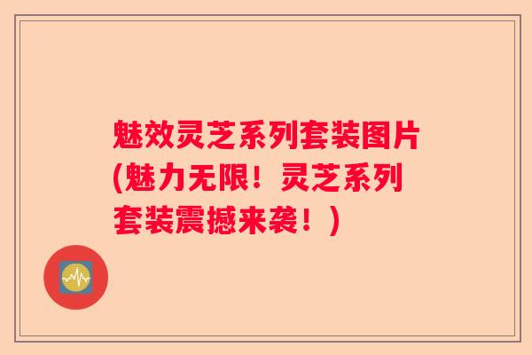 魅效灵芝系列套装图片(魅力无限！灵芝系列套装震撼来袭！)
