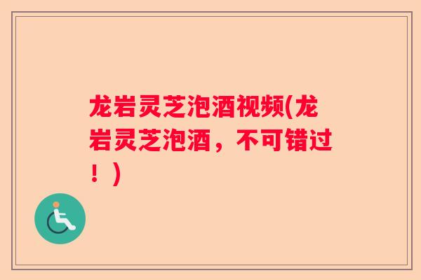龙岩灵芝泡酒视频(龙岩灵芝泡酒，不可错过！)