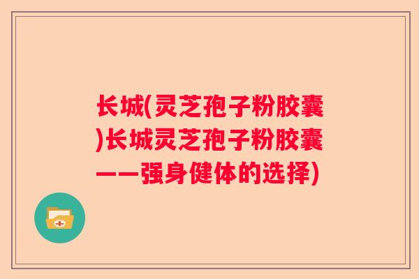 长城(灵芝孢子粉胶囊)长城灵芝孢子粉胶囊——强身健体的选择)