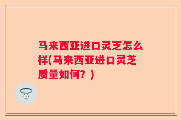马来西亚进口灵芝怎么样(马来西亚进口灵芝质量如何？)