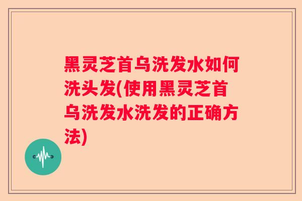黑灵芝首乌洗发水如何洗头发(使用黑灵芝首乌洗发水洗发的正确方法)