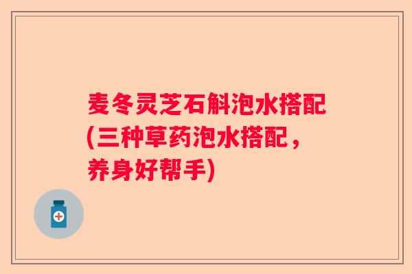 麦冬灵芝石斛泡水搭配(三种草药泡水搭配，养身好帮手)
