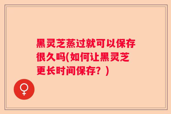 黑灵芝蒸过就可以保存很久吗(如何让黑灵芝更长时间保存？)