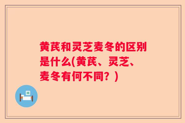 黄芪和灵芝麦冬的区别是什么(黄芪、灵芝、麦冬有何不同？)