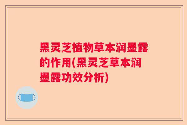 黑灵芝植物草本润墨露的作用(黑灵芝草本润墨露功效分析)