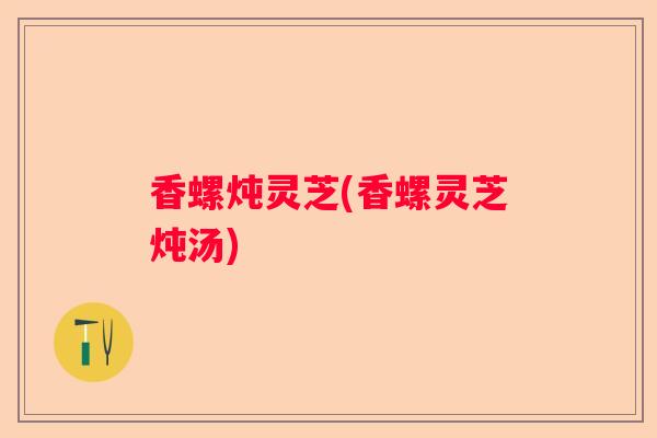 香螺炖灵芝(香螺灵芝炖汤)
