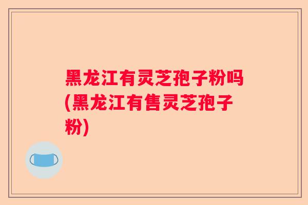 黑龙江有灵芝孢子粉吗(黑龙江有售灵芝孢子粉) 黑龙江有灵芝孢子粉吗(黑龙江有售灵芝孢子粉)