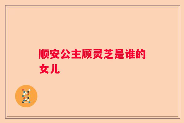 顺安公主顾灵芝是谁的女儿