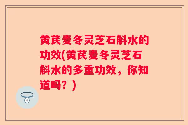 黄芪麦冬灵芝石斛水的功效(黄芪麦冬灵芝石斛水的多重功效，你知道吗？)