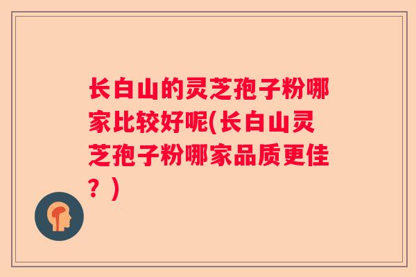 长白山的灵芝孢子粉哪家比较好呢(长白山灵芝孢子粉哪家品质更佳？)