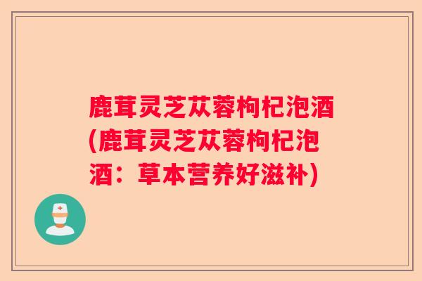 鹿茸灵芝苁蓉枸杞泡酒(鹿茸灵芝苁蓉枸杞泡酒：草本营养好滋补)