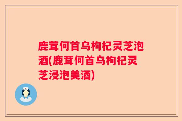 鹿茸何首乌枸杞灵芝泡酒(鹿茸何首乌枸杞灵芝浸泡美酒)