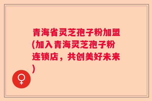 青海省灵芝孢子粉加盟(加入青海灵芝孢子粉连锁店，共创美好未来)
