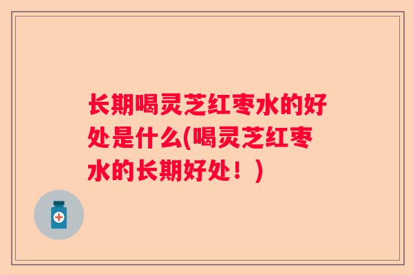长期喝灵芝红枣水的好处是什么(喝灵芝红枣水的长期好处!) 长期喝灵芝红枣水的好处是什么(喝灵芝红枣水的长期好处!)