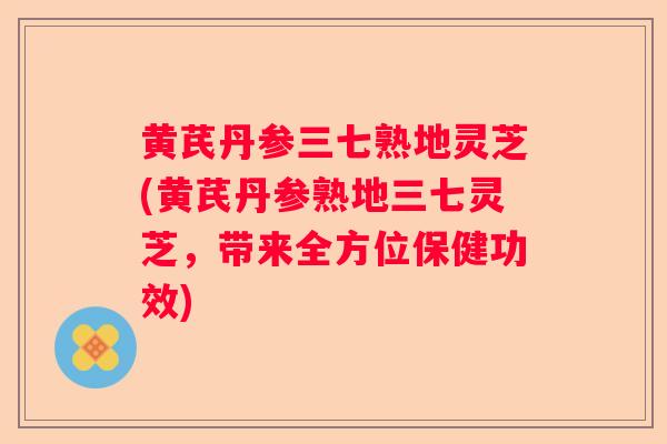 黄芪丹参三七熟地灵芝(黄芪丹参熟地三七灵芝,带来全方位保健功效) 黄芪丹参三七熟地灵芝(黄芪丹参熟地三七灵芝,带来全方位保健功效)