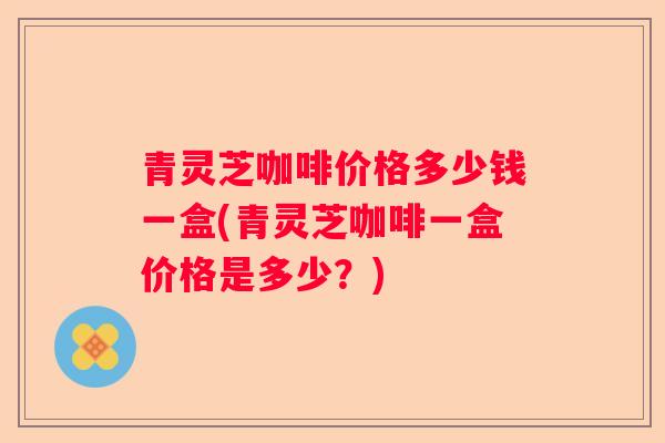 青灵芝咖啡价格多少钱一盒(青灵芝咖啡一盒价格是多少?) 青灵芝咖啡价格多少钱一盒(青灵芝咖啡一盒价格是多少?)