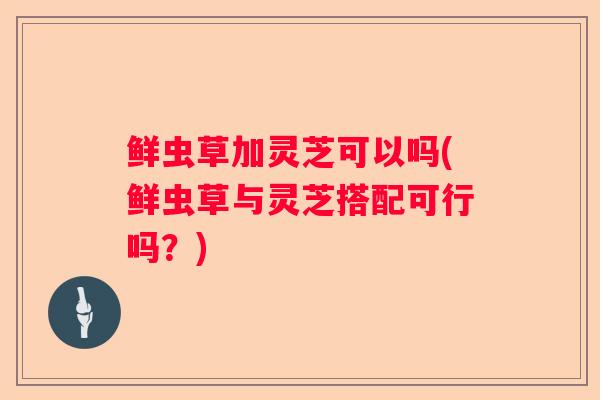 鲜虫草加灵芝可以吗(鲜虫草与灵芝搭配可行吗？)