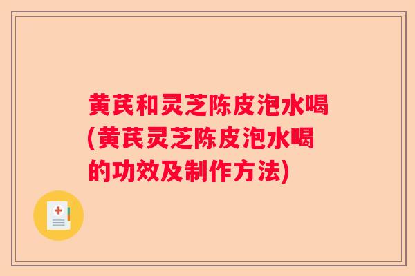 黄芪和灵芝陈皮泡水喝(黄芪灵芝陈皮泡水喝的功效及制作方法)