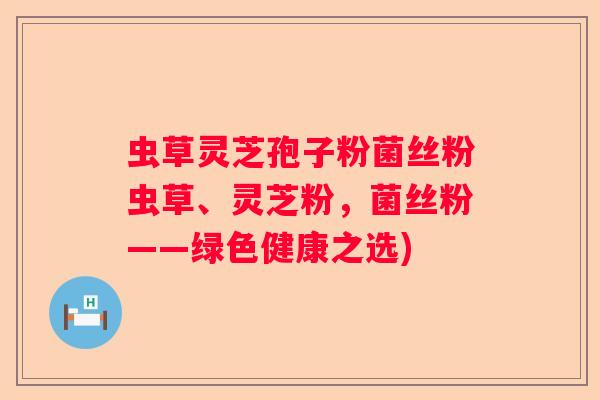 虫草灵芝孢子粉菌丝粉虫草、灵芝粉，菌丝粉——绿色健康之选)
