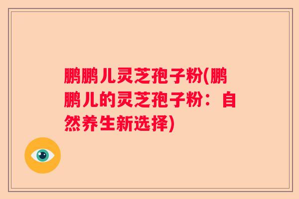 鹏鹏儿灵芝孢子粉(鹏鹏儿的灵芝孢子粉：自然养生新选择)