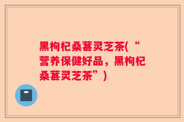 黑枸杞桑葚灵芝茶(“营养保健好品，黑枸杞桑葚灵芝茶”)