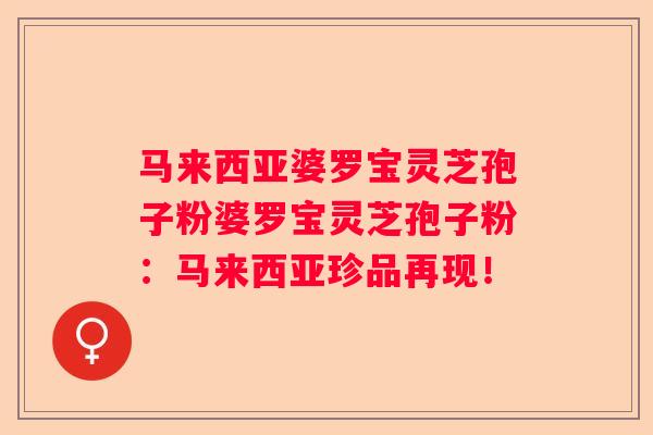 马来西亚婆罗宝灵芝孢子粉婆罗宝灵芝孢子粉：马来西亚珍品再现！