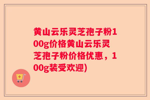 黄山云乐灵芝孢子粉100g价格黄山云乐灵芝孢子粉价格优惠，100g装受欢迎)