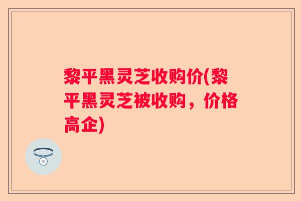 黎平黑灵芝收购价(黎平黑灵芝被收购，价格高企)