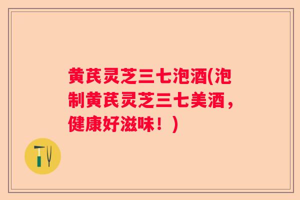 黄芪灵芝三七泡酒(泡制黄芪灵芝三七美酒，健康好滋味！)
