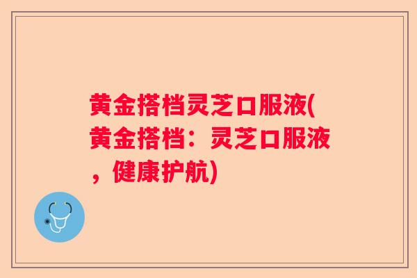 黄金搭档灵芝口服液(黄金搭档：灵芝口服液，健康护航)