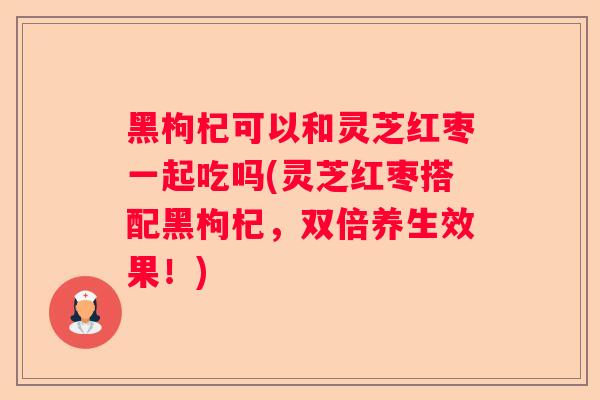 黑枸杞可以和灵芝红枣一起吃吗(灵芝红枣搭配黑枸杞，双倍养生效果！)