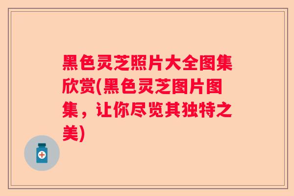 黑色灵芝照片大全图集欣赏(黑色灵芝图片图集，让你尽览其独特之美)