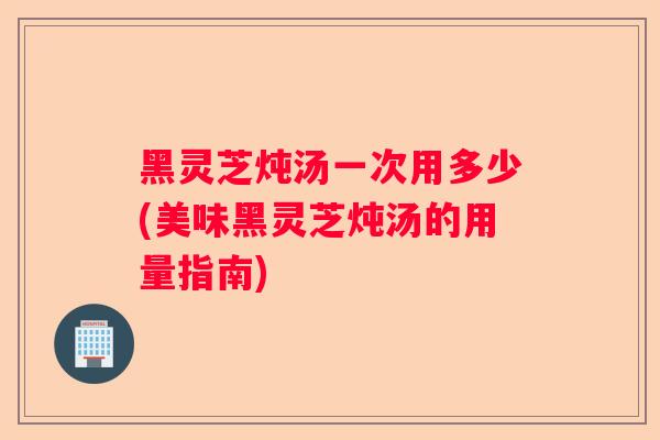 黑灵芝炖汤一次用多少(美味黑灵芝炖汤的用量指南)